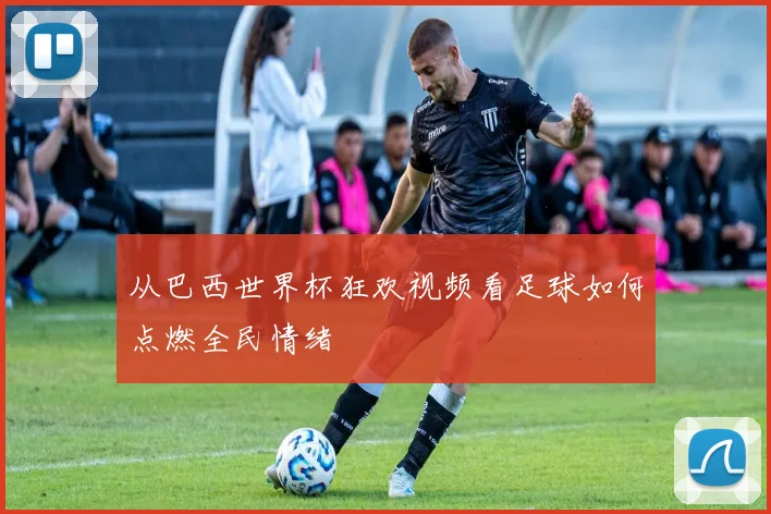 从巴西世界杯狂欢视频看足球如何点燃全民情绪