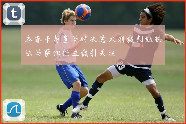 本菲卡与皇马对决意大利裁判组执法马萨担任主裁引关注