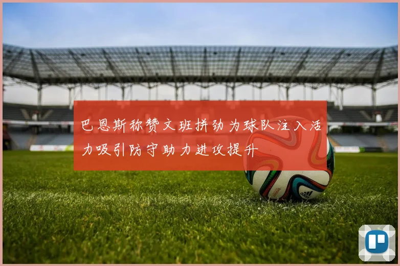 巴恩斯称赞文班拼劲为球队注入活力吸引防守助力进攻提升