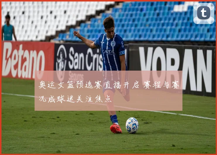 奥运女篮预选赛直播开启 赛程与赛况成球迷关注焦点
