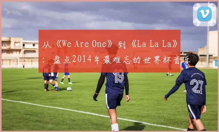从《We Are One》到《La La La》：盘点2014年最难忘的世界杯音乐视频